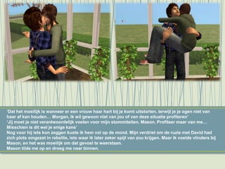 ‘Dat het moeilijk is wanneer er een vrouw haar hart bij je komt uitstorten, terwijl je je ogen niet van
haar af kan houden… Morgan, ik wil gewoon niet van jou of van deze situatie profiteren’
‘Jij moet je niet verantwoordelijk voelen voor mijn stommiteiten, Mason. Profiteer maar van me…
Misschien is dit wel je enige kans’
Nog voor hij iets kon zeggen kuste ik hem vol op de mond. Mijn verdriet om de ruzie met David had
zich plots omgezet in rebellie, iets waar ik later zeker spijt van zou krijgen. Maar ik voelde vlinders bij
Mason, en het was moeilijk om dat gevoel te weerstaan.
Mason tilde me op en droeg me naar binnen.
 