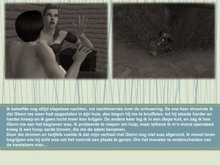 Ik beleefde nog altijd slapeloze nachten, vol nachtmerries over de ontvoering. De ene keer droomde ik
dat Glenn me weer had opgesloten in zijn huis, dan begon hij me te knuffelen, tot hij steeds harder en
harder kneep en ik geen lucht meer kon krijgen. De andere keer lag ik in een diepe kuil, en zag ik hoe
Glenn me aan het begraven was. Ik probeerde te roepen om hulp, maar telkens ik m’n mond opendeed
kreeg ik een hoop aarde binnen, die me de adem benamen.
Door die dromen en twijfels voelde ik dat mijn verhaal met Glenn nog niet was afgerond, ik moest leren
begrijpen wie hij écht was om het voorval een plaats te geven. Om het monster te onderscheiden van
de kwetsbare man…
 