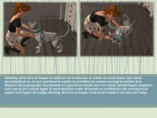 Gelukkig waren Ava en Pepper er altijd om me te steunen, ik voelde me nooit alleen. Het voelde
geruststellend om na zo’n nachtmerrie wakker te schrikken en meteen omringd te worden door
degenen die je graag ziet. Ava streelde m’n gezicht en kamde door m’n haren, terwijl Pepper zorgzaam
haar kop op m’n schoot legde. Ik werd bedolven onder de kussen en knuffels.En ook overdag bood
spelen met Pepper de nodige afleiding. Met Ava en Pepper in de buurt voelde ik me pas echt veilig.
 