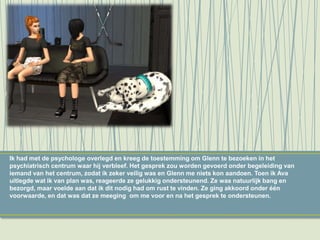 Ik had met de psychologe overlegd en kreeg de toestemming om Glenn te bezoeken in het
psychiatrisch centrum waar hij verbleef. Het gesprek zou worden gevoerd onder begeleiding van
iemand van het centrum, zodat ik zeker veilig was en Glenn me niets kon aandoen. Toen ik Ava
uitlegde wat ik van plan was, reageerde ze gelukkig ondersteunend. Ze was natuurlijk bang en
bezorgd, maar voelde aan dat ik dit nodig had om rust te vinden. Ze ging akkoord onder één
voorwaarde, en dat was dat ze meeging om me voor en na het gesprek te ondersteunen.
 