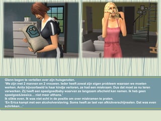 Glenn begon te vertellen over zijn huisgenoten.
‘We zijn met 2 mannen en 2 vrouwen. Ieder heeft zowat zijn eigen probleem waaraan we moeten
werken. Anita bijvoorbeeld is haar kindje verloren, ze had een miskraam. Dus dat moet ze nu leren
verwerken. Zij heeft een speelgoedbaby waarvan ze langzaam afscheid kan nemen. Ik heb geen
speelgoedJessica… niet meer althans.’
Ik slikte even. Ik was niet echt in de positie om over miskramen te praten.
‘En Erica kampt met een alcoholverslaving. Soms heeft ze last van afkickverschijnselen. Dat was even
schrikken…’
 