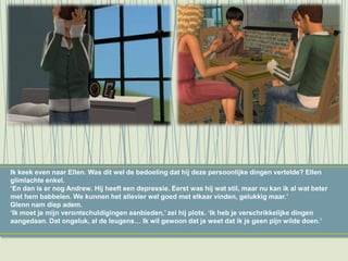 Ik keek even naar Ellen. Was dit wel de bedoeling dat hij deze persoonlijke dingen vertelde? Ellen
glimlachte enkel.
‘En dan is er nog Andrew. Hij heeft een depressie. Eerst was hij wat stil, maar nu kan ik al wat beter
met hem babbelen. We kunnen het allevier wel goed met elkaar vinden, gelukkig maar.’
Glenn nam diep adem.
‘Ik moet je mijn verontschuldigingen aanbieden,’ zei hij plots. ‘Ik heb je verschrikkelijke dingen
aangedaan. Dat ongeluk, al de leugens… Ik wil gewoon dat je weet dat ik je geen pijn wilde doen.’
 