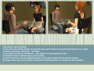 ‘Dat weet ik,’ zei ik zachtjes.
‘Ik kon niet meer helder denken, ik wist niet meer wat ik deed, ik was echt niet mezelf. Ik zou zoiets
normaal nooit doen, echt waar…’ Ik knikte.
‘Ik wou dat ik de tijd kon terugkeren… Als Jessica niet was gestorven dan…’
Er blonken tranen in Glenns ogen, zijn lip trilde.
‘Ik mocht niet eens naar de begrafenis gaan, ik heb geen afscheid meer kunnen nemen.’
Nu begon Glenn pas echt te huilen. Hij haalde het doodsprentje van Jessica uit zijn broekzak.
 