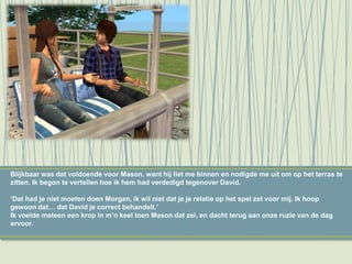 Blijkbaar was dat voldoende voor Mason, want hij liet me binnen en nodigde me uit om op het terras te
zitten. Ik begon te vertellen hoe ik hem had verdedigd tegenover David.
‘Dat had je niet moeten doen Morgan, ik wil niet dat je je relatie op het spel zet voor mij. Ik hoop
gewoon dat… dat David je correct behandelt.’
Ik voelde meteen een krop in m’n keel toen Mason dat zei, en dacht terug aan onze ruzie van de dag
ervoor.
 