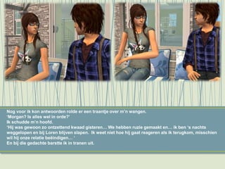 Nog voor ik kon antwoorden rolde er een traantje over m’n wangen.
‘Morgan? Is alles wel in orde?’
Ik schudde m’n hoofd.
‘Hij was gewoon zo ontzettend kwaad gisteren… We hebben ruzie gemaakt en… ik ben ‘s nachts
weggelopen en bij Loren blijven slapen. Ik weet niet hoe hij gaat reageren als ik terugkom, misschien
wil hij onze relatie beëindigen… ‘
En bij die gedachte barstte ik in tranen uit.
 