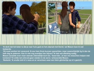 ‘Ik denk dat het beter is dat je naar huis gaat en het uitpraat met David,’ zei Mason toen ik wat
bedaarde.
‘Hij moet werken tot vanavond. Ik zou hem thuis kunnen opwachten, maar waarschijnlijk lig ik dan de
hele dag te piekeren. Kan ik niet nog eventjes hier blijven? Ik heb wat afleiding nodig.’
Mason aarzelde even maar stemde uiteindelijk toch toe. ‘Goed dan. Je kan me misschien helpen met
tuinieren? Ik wilde net onkruid gaan wieden in de serre,’ antwoordde Mason.
‘Bedankt.’ Ik snutte luid m’n neus en er verscheen weer een klein glimlachje op m’n gezicht.
 
