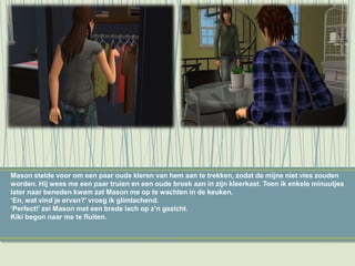Mason stelde voor om een paar oude kleren van hem aan te trekken, zodat de mijne niet vies zouden
worden. Hij wees me een paar truien en een oude broek aan in zijn kleerkast. Toen ik enkele minuutjes
later naar beneden kwam zat Mason me op te wachten in de keuken.
‘En, wat vind je ervan?’ vroeg ik glimlachend.
‘Perfect!’ zei Mason met een brede lach op z’n gezicht.
Kiki begon naar me te fluiten.
 