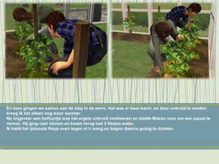 En toen gingen we samen aan de slag in de serre. Het was er best warm, en door onkruid te wieden
kreeg ik het alleen nog maar warmer.
Na ongeveer een halfuurtje was het ergste onkruid verdwenen en stelde Mason voor om een pauze te
nemen. Hij ging naar binnen en kwam terug met 2 flesjes water.
Ik hield het ijskoude flesje even tegen m’n wang en begon daarna gulzig te drinken.
 