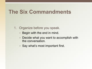 The Six Commandments

 1. Organize before you speak.
    › Begin with the end in mind.
    › Decide what you want to accomplish with
      the conversation.
    › Say what’s most important first.
 