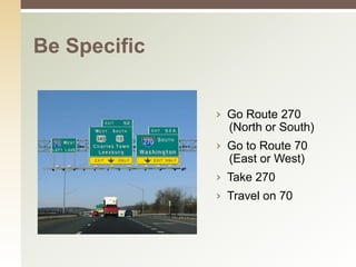 Be Specific


              › Go Route 270
                (North or South)
              › Go to Route 70
                (East or West)
              › Take 270
              › Travel on 70
 