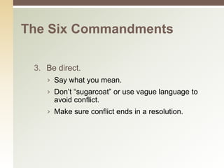 The Six Commandments

 3. Be direct.
    › Say what you mean.
    › Don’t “sugarcoat” or use vague language to
      avoid conflict.
    › Make sure conflict ends in a resolution.
 