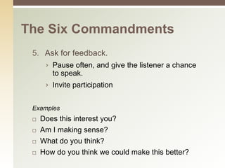 The Six Commandments
 5. Ask for feedback.
      › Pause often, and give the listener a chance
        to speak.
      › Invite participation


 Examples
    Does this interest you?
    Am I making sense?
    What do you think?
    How do you think we could make this better?
 