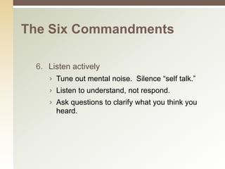 The Six Commandments

 6. Listen actively
    › Tune out mental noise. Silence “self talk.”
    › Listen to understand, not respond.
    › Ask questions to clarify what you think you
      heard.
 