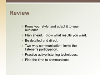Review

   › Know your style, and adapt it to your
     audience.
   › Plan ahead. Know what results you want.
   › Be detailed and direct.
   › Two-way communication: invite the
     listener’s participation.
   › Practice active listening techniques.
   › Find the time to communicate.
 