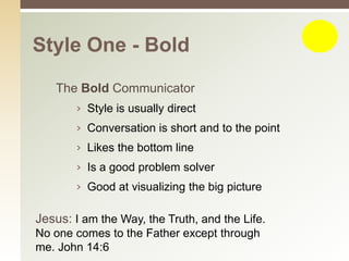 Style One - Bold

   The Bold Communicator
       › Style is usually direct
       › Conversation is short and to the point
       › Likes the bottom line
       › Is a good problem solver
       › Good at visualizing the big picture

Jesus: I am the Way, the Truth, and the Life.
No one comes to the Father except through
me. John 14:6
 