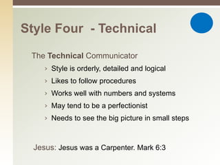 Style Four - Technical

 The Technical Communicator
     › Style is orderly, detailed and logical
     › Likes to follow procedures
     › Works well with numbers and systems
     › May tend to be a perfectionist
     › Needs to see the big picture in small steps



  Jesus: Jesus was a Carpenter. Mark 6:3
 