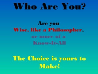 Who Are You?
         Are you
Wise, like a Philosopher,
      or more of a
       Know-It-All

The Choice is yours to
       Make!
 