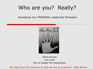 Who are you? Really?
Randy Krause
Fire Chief
Port of Seattle Fire Department
Developing Your PERSONAL Leadership Philosophy
We lead from the essence of who we are as a person: Lillas Brown
 