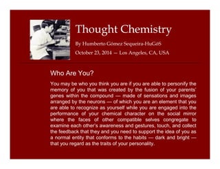 Thought Chemistry 
By Humberto Gómez Sequeira-HuGóS 
October 23, 2014 — Los Angeles, CA, USA 
Who Are You? 
You may be who you think you are if you are able to personify the 
memory of you that was created by the fusion of your parents’ 
genes within the compound — made of sensations and images 
arranged by the neurons — of which you are an element that you 
are able to recognize as yourself while you are engaged into the 
performance of your chemical character on the social mirror 
where the faces of other compatible selves congregate to 
examine each other’s awareness and gestures, touch, and collect 
the feedback that they and you need to support the idea of you as 
a normal entity that conforms to the habits — dark and bright — 
that you regard as the traits of your personality. 
