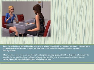 Toen Loren het hele verhaal had verteld, was er al een uur voorbij en hadden we elk al 2 hamburgers
op. We hadden nog wel wat honger, en dus stak ze de laatste 2 nog snel even terug in de
microgolfoven.
‘Maar wacht… er is meer. Je raadt nooit wat er gisteren nog gebeurd is! Om de goede afloop van de
zaak te vieren, had ik enkele collega’s uitgenodigd om hier iets te komen drinken. Mario was er
natuurlijk ook bij, en uiteindelijk bleef hij als laatste over…’
 