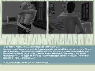 ‘Jij en Mario… Alleen… Hier… Dat meen je niet! Hebben jullie…?’
‘Ik merkte meteen dat de sfeer veranderde zodra iedereen weg was. Hij begon weer met me te flirten.
Toen ik wat glazen in de vaatwasser zette kneep hij plots in m’n bil. Ik draaide me om en voor ik het
wist nam hij me vast en begon hij me te zoenen. Hij kan zo goed kussen Morgan, ik was meteen
helemaal verloren… Hij begon me hier in de keuken uit te kleden en droeg me daarna – onder mijn
begeleiding – naar de slaapkamer…’
Dit kon alleen Loren overkomen, dacht ik bij mezelf.
 