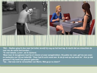 ‘Wel… Nadien ging ik dus naar het toilet, terwijl hij nog op het bed lag. Ik dacht dat we misschien de
rest van de nacht wel konden…’
‘Te veel details, Loren’, zei ik lachend.
‘Maar toen ik terugkwam had hij z’n kleren al weer aangetrokken. Hij pakte me vast, gaf me een zoen
en bedankte me! Hij zei letterlijk: “Daar had ik echt nood aan. Ik zie je wel op het werk he”. Kun je dat
geloven?! Hij heeft me gewoon gebruikt.’
‘Tja… Dat was wel te verwachten van Mario. Wat ga je nu doen?’
 