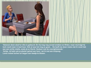 ‘Gewoon doen alsof er niks is gebeurd. En hij mag nog zoveel smeken en flirten, maar mij krijgt hij
toch nooit meer in bed hoor. Ook al was het nog zo goed… Hij heeft me doen inzien dat ik nood heb
aan een echte relatie, zoals jij en David. Gedaan met de onenightstands.’
‘Achja. Jij hebt ook je plezier gehad aan hem,’ zei ik met een knipoog.
Loren moest lachen en begon een beetje te blozen.
 