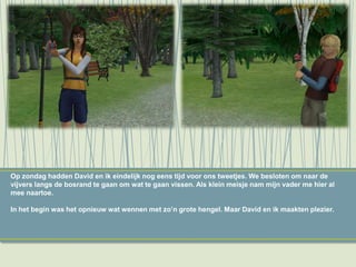 Op zondag hadden David en ik eindelijk nog eens tijd voor ons tweetjes. We besloten om naar de
vijvers langs de bosrand te gaan om wat te gaan vissen. Als klein meisje nam mijn vader me hier al
mee naartoe.
In het begin was het opnieuw wat wennen met zo’n grote hengel. Maar David en ik maakten plezier.
 