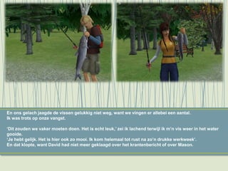 En ons gelach jaagde de vissen gelukkig niet weg, want we vingen er allebei een aantal.
Ik was trots op onze vangst.
‘Dit zouden we vaker moeten doen. Het is echt leuk,’ zei ik lachend terwijl ik m’n vis weer in het water
gooide.
‘Je hebt gelijk. Het is hier ook zo mooi. Ik kom helemaal tot rust na zo’n drukke werkweek’.
En dat klopte, want David had niet meer geklaagd over het krantenbericht of over Mason.
 