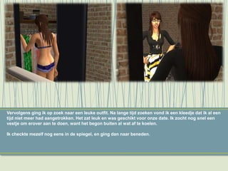 Vervolgens ging ik op zoek naar een leuke outfit. Na lange tijd zoeken vond ik een kleedje dat ik al een
tijd niet meer had aangetrokken. Het zat leuk en was geschikt voor onze date. Ik zocht nog snel een
vestje om erover aan te doen, want het begon buiten al wat af te koelen.
Ik checkte mezelf nog eens in de spiegel, en ging dan naar beneden.
 