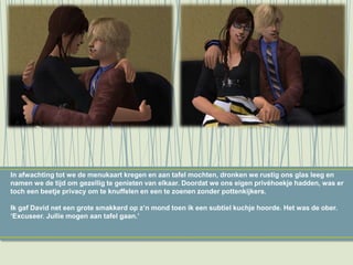 In afwachting tot we de menukaart kregen en aan tafel mochten, dronken we rustig ons glas leeg en
namen we de tijd om gezellig te genieten van elkaar. Doordat we ons eigen privéhoekje hadden, was er
toch een beetje privacy om te knuffelen en een te zoenen zonder pottenkijkers.
Ik gaf David net een grote smakkerd op z’n mond toen ik een subtiel kuchje hoorde. Het was de ober.
‘Excuseer. Jullie mogen aan tafel gaan.’
 