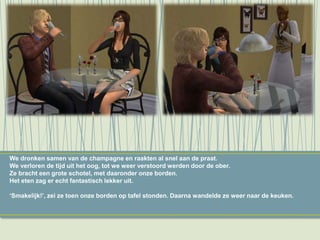 We dronken samen van de champagne en raakten al snel aan de praat.
We verloren de tijd uit het oog, tot we weer verstoord werden door de ober.
Ze bracht een grote schotel, met daaronder onze borden.
Het eten zag er echt fantastisch lekker uit.
‘Smakelijk!’, zei ze toen onze borden op tafel stonden. Daarna wandelde ze weer naar de keuken.
 