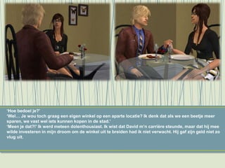 ‘Hoe bedoel je?’
‘Wel… Je wou toch graag een eigen winkel op een aparte locatie? Ik denk dat als we een beetje meer
sparen, we vast wel iets kunnen kopen in de stad.’
‘Meen je dat?!’ Ik werd meteen dolenthousiast. Ik wist dat David m’n carrière steunde, maar dat hij mee
wilde investeren in mijn droom om de winkel uit te breiden had ik niet verwacht. Hij gaf zijn geld niet zo
vlug uit.
 