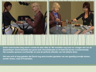 Zodra onze borden leeg waren ruimde de ober alles af. We wachtten nog even en vroegen dan om de
dessertkaart. David bestelde een groot stuk chocoladecake en ik hield het bij een vruchtentaartje.
Het smaakte opnieuw overheerlijk, en was de perfecte afsluiter van het lekkere diner.
Het was echt al lang geleden dat David nog eens konden genieten van een gezellig avondje samen,
zonder stress, ruzie of frustraties.
 