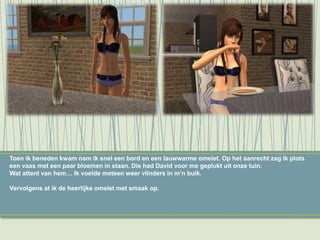 Toen ik beneden kwam nam ik snel een bord en een lauwwarme omelet. Op het aanrecht zag ik plots
een vaas met een paar bloemen in staan. Die had David voor me geplukt uit onze tuin.
Wat attent van hem… Ik voelde meteen weer vlinders in m’n buik.
Vervolgens at ik de heerlijke omelet met smaak op.
 