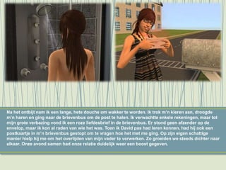 Na het ontbijt nam ik een lange, hete douche om wakker te worden. Ik trok m’n kleren aan, droogde
m’n haren en ging naar de brievenbus om de post te halen. Ik verwachtte enkele rekeningen, maar tot
mijn grote verbazing vond ik een roze liefdesbrief in de brievenbus. Er stond geen afzender op de
envelop, maar ik kon al raden van wie het was. Toen ik David pas had leren kennen, had hij ook een
postkaartje in m’n brievenbus gestopt om te vragen hoe het met me ging. Op zijn eigen schattige
manier hielp hij me om het overlijden van mijn vader te verwerken. Zo groeiden we steeds dichter naar
elkaar. Onze avond samen had onze relatie duidelijk weer een boost gegeven.
 