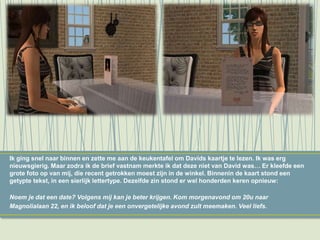 Ik ging snel naar binnen en zette me aan de keukentafel om Davids kaartje te lezen. Ik was erg
nieuwsgierig. Maar zodra ik de brief vastnam merkte ik dat deze niet van David was… Er kleefde een
grote foto op van mij, die recent getrokken moest zijn in de winkel. Binnenin de kaart stond een
getypte tekst, in een sierlijk lettertype. Dezelfde zin stond er wel honderden keren opnieuw:
Noem je dat een date? Volgens mij kan je beter krijgen. Kom morgenavond om 20u naar
Magnolialaan 22, en ik beloof dat je een onvergetelijke avond zult meemaken. Veel liefs.
 
