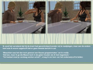 Ik vond het vervelend dat hij de krant had gecontroleerd zonder mij te raadplegen, maar aan de andere
kant was ik enorm opgelucht dat er geen tweede bericht in zat.
‘Misschien was het dan toch gewoon een flauwe grappenmaker,’ zei ik vrolijk.
‘Dat kan, maar ik ga die Mason toch in de gaten houden als ik hem tegenkom.’
‘Tot hoelaat moet je vandaag werken schat?’, vroeg ik om hem van het onderwerp af te leiden.
 