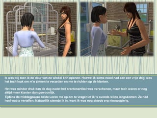 Ik was blij toen ik de deur van de winkel kon openen. Hoewel ik soms nood had aan een vrije dag, was
het toch leuk om m’n zinnen te verzetten en me te richten op de klanten.
Het was minder druk dan de dag nadat het krantenartikel was verschenen, maar toch waren er nog
altijd meer klanten dan gewoonlijk.
Tijdens de middagpauze belde Loren me op om te vragen of ik ‘s avonds wilde langskomen. Ze had
heel wat te vertellen. Natuurlijk stemde ik in, want ik was nog steeds erg nieuwsgierig.
 
