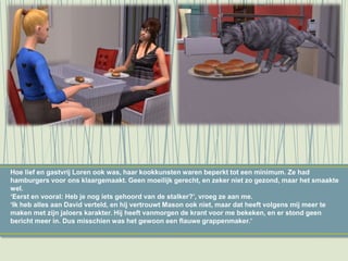 Hoe lief en gastvrij Loren ook was, haar kookkunsten waren beperkt tot een minimum. Ze had
hamburgers voor ons klaargemaakt. Geen moeilijk gerecht, en zeker niet zo gezond, maar het smaakte
wel.
‘Eerst en vooral: Heb je nog iets gehoord van de stalker?’, vroeg ze aan me.
‘Ik heb alles aan David verteld, en hij vertrouwt Mason ook niet, maar dat heeft volgens mij meer te
maken met zijn jaloers karakter. Hij heeft vanmorgen de krant voor me bekeken, en er stond geen
bericht meer in. Dus misschien was het gewoon een flauwe grappenmaker.’
 