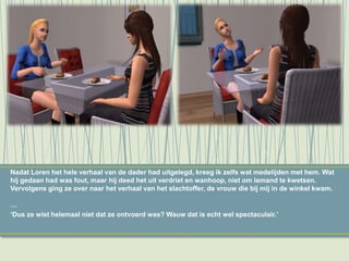 Nadat Loren het hele verhaal van de dader had uitgelegd, kreeg ik zelfs wat medelijden met hem. Wat
hij gedaan had was fout, maar hij deed het uit verdriet en wanhoop, niet om iemand te kwetsen.
Vervolgens ging ze over naar het verhaal van het slachtoffer, de vrouw die bij mij in de winkel kwam.
…
‘Dus ze wist helemaal niet dat ze ontvoerd was? Wauw dat is echt wel spectaculair.’
 