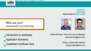 Who are you?
Authentication by Certificates
Stefan Bamberg | Senior Key Account Manager
stefan.bamberg@wibu.com
Philipp Luedtke| R&D Software
philipp.luedtke@wibu.com
Introduction to certificates
Application Scenarios
CodeMeter Certificate Vault
 