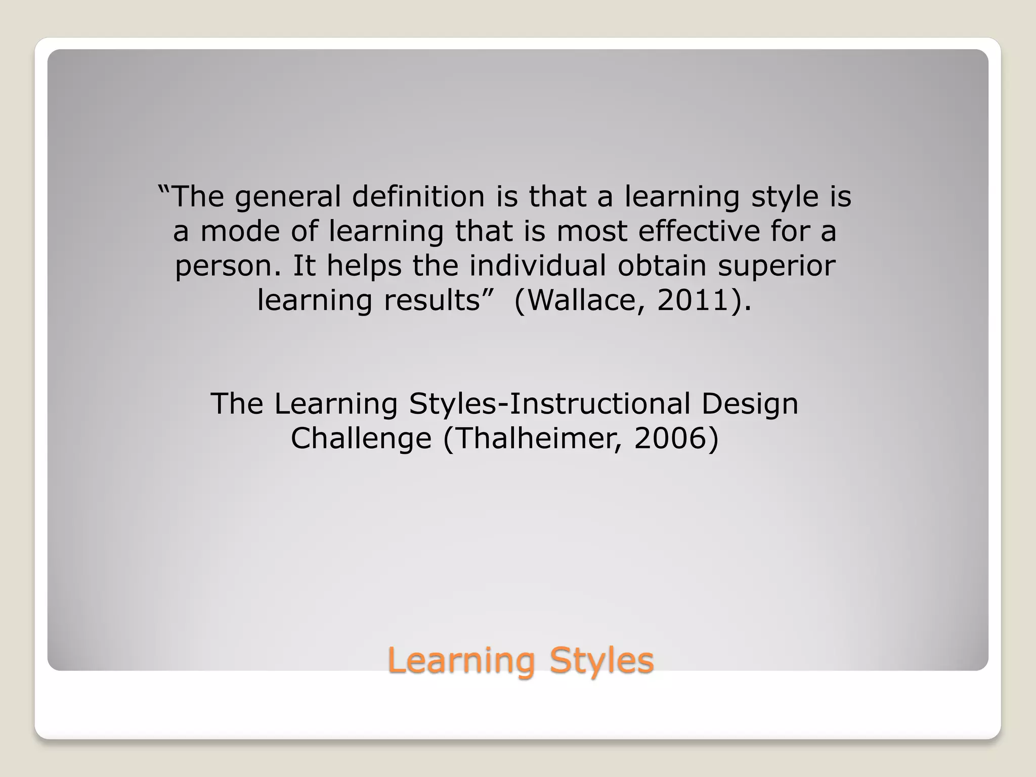 Learning Styles
“The general definition is that a learning style is
a mode of learning that is most effective for a
person. It helps the individual obtain superior
learning results” (Wallace, 2011).
The Learning Styles-Instructional Design
Challenge (Thalheimer, 2006)
 