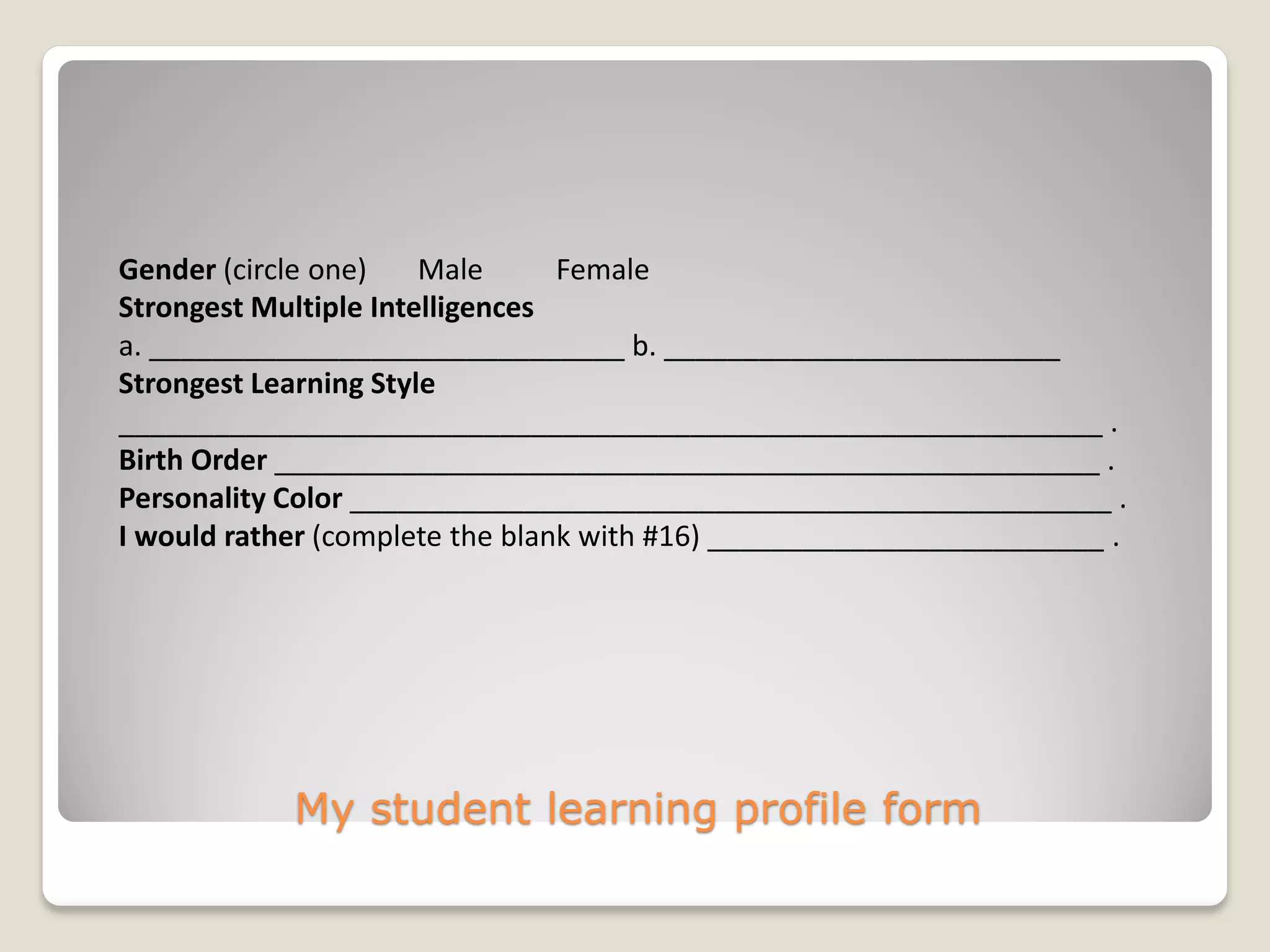 My student learning profile form
Gender (circle one) Male Female
Strongest Multiple Intelligences
a. ______________________________ b. _________________________
Strongest Learning Style
______________________________________________________________ .
Birth Order ____________________________________________________ .
Personality Color ________________________________________________ .
I would rather (complete the blank with #16) _________________________ .
 