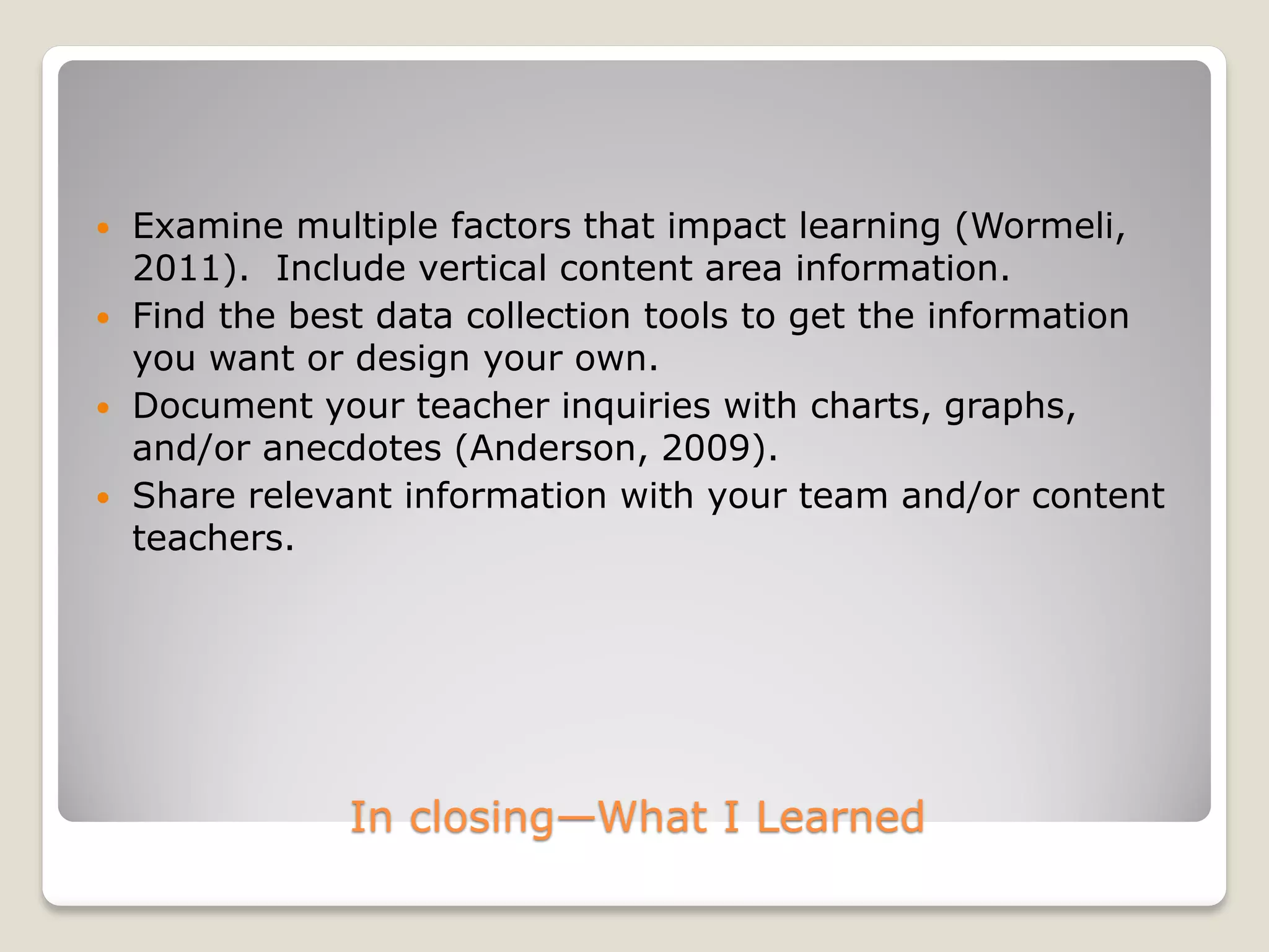 In closing—What I Learned
 Examine multiple factors that impact learning (Wormeli,
2011). Include vertical content area information.
 Find the best data collection tools to get the information
you want or design your own.
 Document your teacher inquiries with charts, graphs,
and/or anecdotes (Anderson, 2009).
 Share relevant information with your team and/or content
teachers.
 