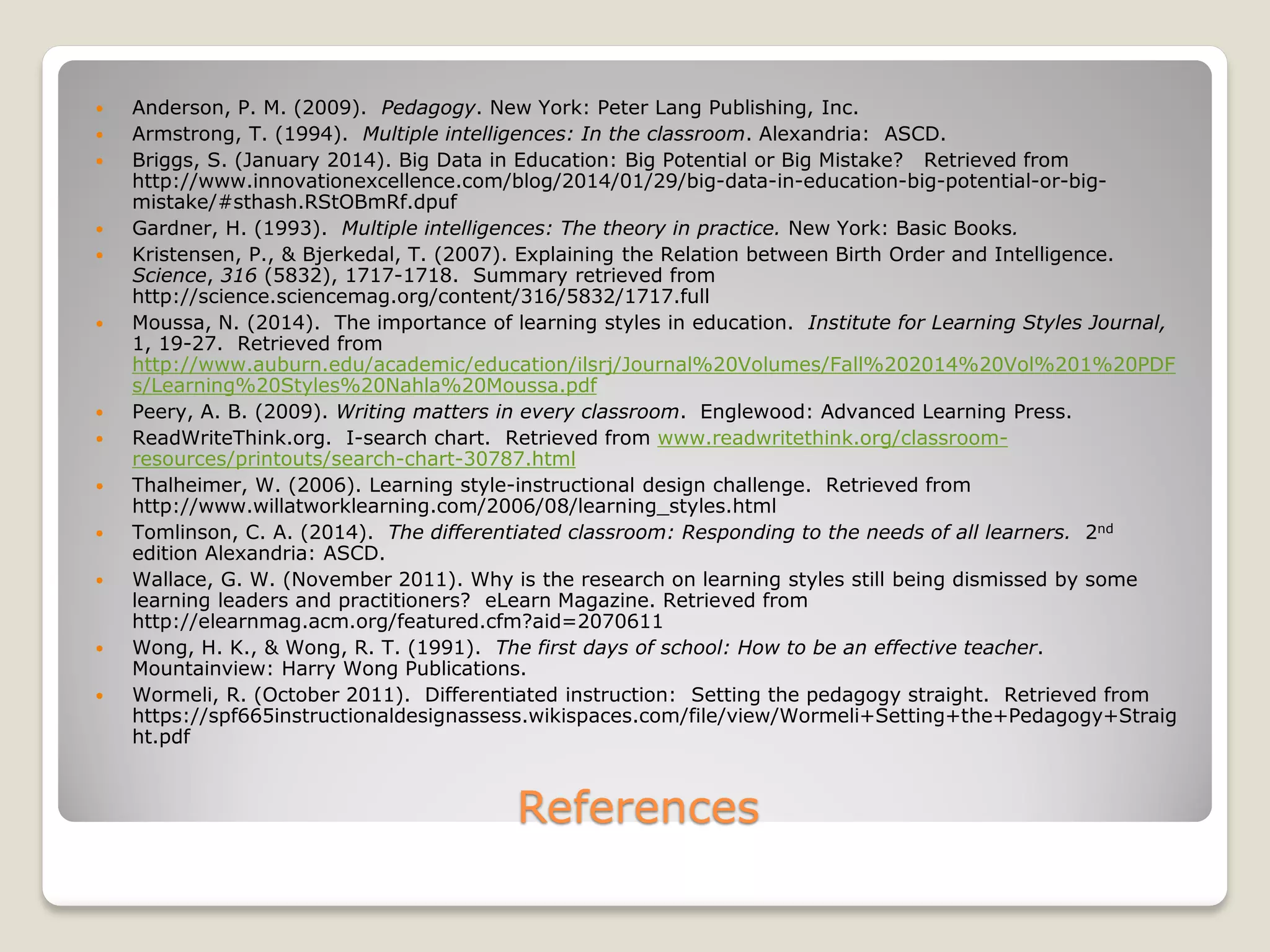 References
 Anderson, P. M. (2009). Pedagogy. New York: Peter Lang Publishing, Inc.
 Armstrong, T. (1994). Multiple intelligences: In the classroom. Alexandria: ASCD.
 Briggs, S. (January 2014). Big Data in Education: Big Potential or Big Mistake? Retrieved from
http://www.innovationexcellence.com/blog/2014/01/29/big-data-in-education-big-potential-or-big-
mistake/#sthash.RStOBmRf.dpuf
 Gardner, H. (1993). Multiple intelligences: The theory in practice. New York: Basic Books.
 Kristensen, P., & Bjerkedal, T. (2007). Explaining the Relation between Birth Order and Intelligence.
Science, 316 (5832), 1717-1718. Summary retrieved from
http://science.sciencemag.org/content/316/5832/1717.full
 Moussa, N. (2014). The importance of learning styles in education. Institute for Learning Styles Journal,
1, 19-27. Retrieved from
http://www.auburn.edu/academic/education/ilsrj/Journal%20Volumes/Fall%202014%20Vol%201%20PDF
s/Learning%20Styles%20Nahla%20Moussa.pdf
 Peery, A. B. (2009). Writing matters in every classroom. Englewood: Advanced Learning Press.
 ReadWriteThink.org. I-search chart. Retrieved from www.readwritethink.org/classroom-
resources/printouts/search-chart-30787.html
 Thalheimer, W. (2006). Learning style-instructional design challenge. Retrieved from
http://www.willatworklearning.com/2006/08/learning_styles.html
 Tomlinson, C. A. (2014). The differentiated classroom: Responding to the needs of all learners. 2nd
edition Alexandria: ASCD.
 Wallace, G. W. (November 2011). Why is the research on learning styles still being dismissed by some
learning leaders and practitioners? eLearn Magazine. Retrieved from
http://elearnmag.acm.org/featured.cfm?aid=2070611
 Wong, H. K., & Wong, R. T. (1991). The first days of school: How to be an effective teacher.
Mountainview: Harry Wong Publications.
 Wormeli, R. (October 2011). Differentiated instruction: Setting the pedagogy straight. Retrieved from
https://spf665instructionaldesignassess.wikispaces.com/file/view/Wormeli+Setting+the+Pedagogy+Straig
ht.pdf
 