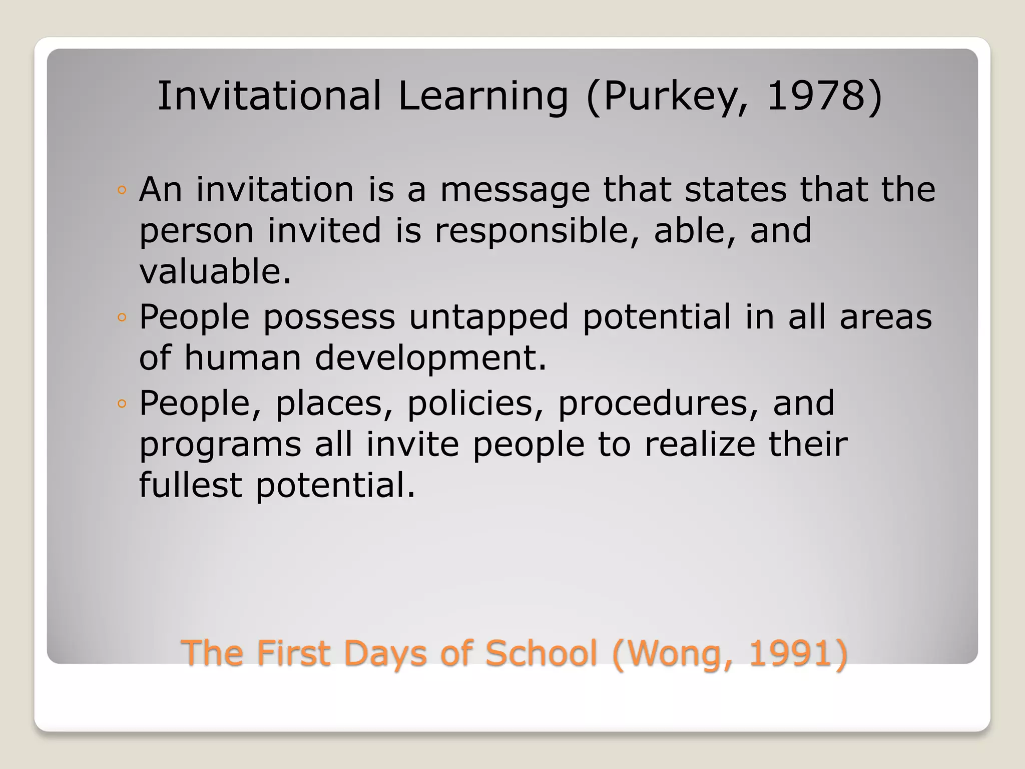 The First Days of School (Wong, 1991)
Invitational Learning (Purkey, 1978)
◦ An invitation is a message that states that the
person invited is responsible, able, and
valuable.
◦ People possess untapped potential in all areas
of human development.
◦ People, places, policies, procedures, and
programs all invite people to realize their
fullest potential.
 
