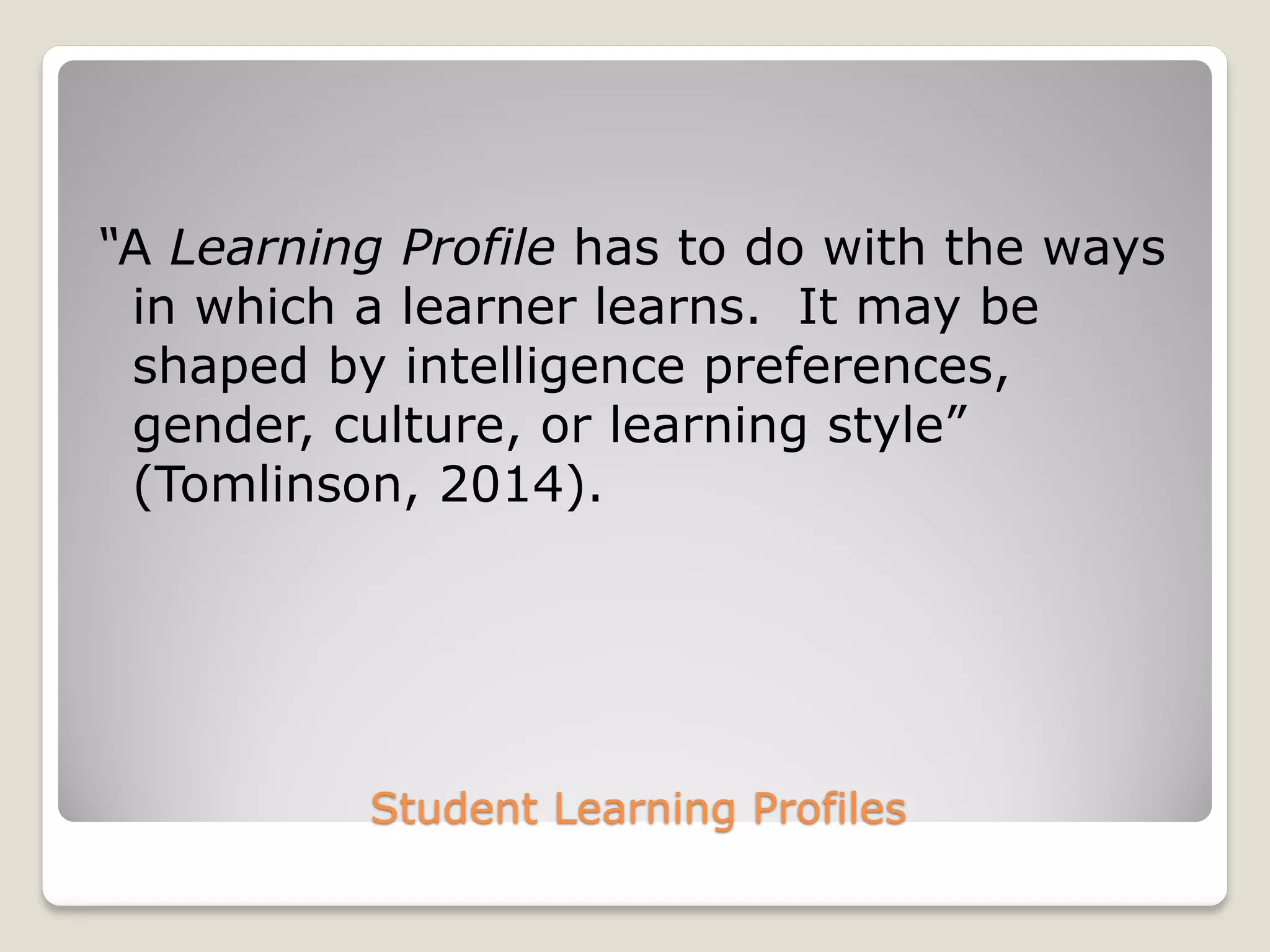 Student Learning Profiles
“A Learning Profile has to do with the ways
in which a learner learns. It may be
shaped by intelligence preferences,
gender, culture, or learning style”
(Tomlinson, 2014).
 