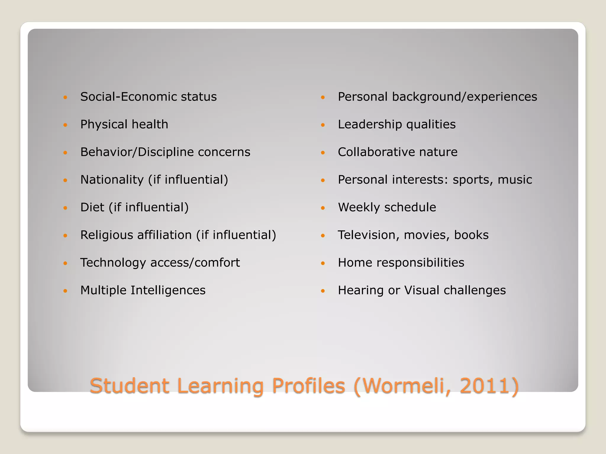 Student Learning Profiles (Wormeli, 2011)
 Social-Economic status
 Physical health
 Behavior/Discipline concerns
 Nationality (if influential)
 Diet (if influential)
 Religious affiliation (if influential)
 Technology access/comfort
 Multiple Intelligences
 Personal background/experiences
 Leadership qualities
 Collaborative nature
 Personal interests: sports, music
 Weekly schedule
 Television, movies, books
 Home responsibilities
 Hearing or Visual challenges
 