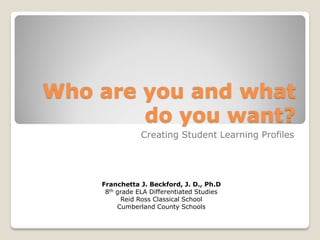 Who are you and what
do you want?
Creating Student Learning Profiles
Franchetta J. Beckford, J. D., Ph.D
8th grade ELA Differentiated Studies
Reid Ross Classical School
Cumberland County Schools
 